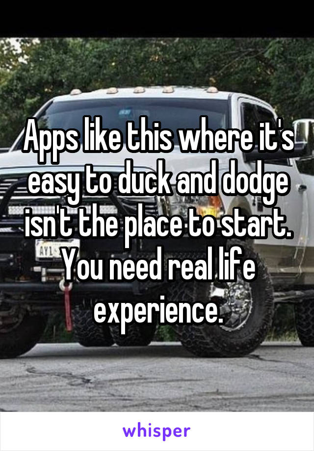 Apps like this where it's easy to duck and dodge isn't the place to start. You need real life experience.