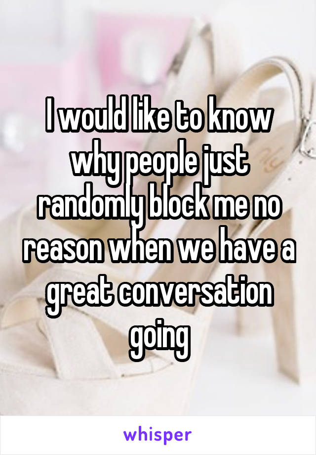 I would like to know why people just randomly block me no reason when we have a great conversation going