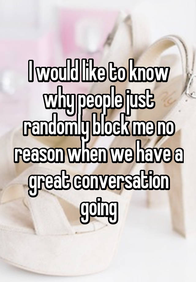 I would like to know why people just randomly block me no reason when we have a great conversation going