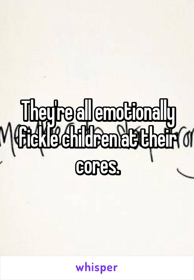 They're all emotionally fickle children at their cores.