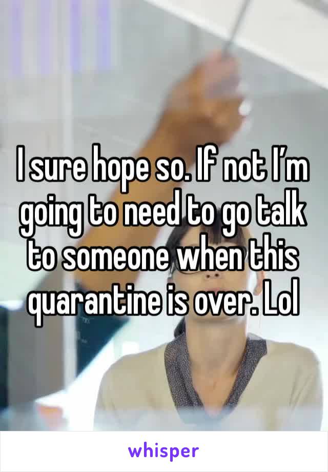 I sure hope so. If not I’m going to need to go talk to someone when this quarantine is over. Lol 