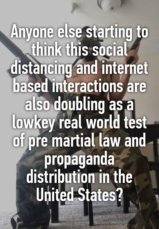 Anyone else starting to think this social distancing and internet based interactions are also doubling as a lowkey real world test of pre martial law and propaganda distribution in the United States?