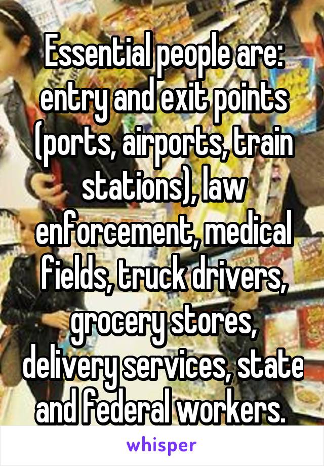 Essential people are: entry and exit points (ports, airports, train stations), law enforcement, medical fields, truck drivers, grocery stores, delivery services, state and federal workers. 