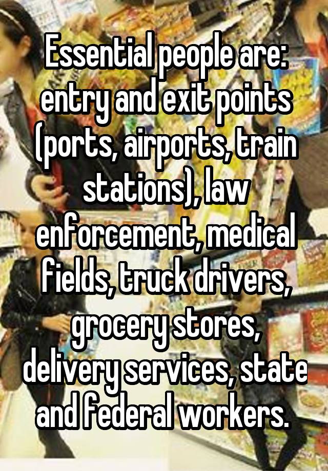 Essential people are: entry and exit points (ports, airports, train stations), law enforcement, medical fields, truck drivers, grocery stores, delivery services, state and federal workers. 