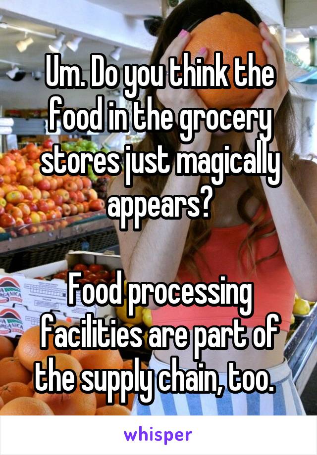 Um. Do you think the food in the grocery stores just magically appears?

Food processing facilities are part of the supply chain, too.  