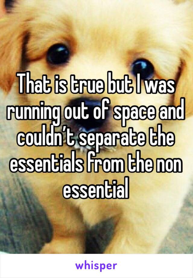 That is true but I was running out of space and couldn’t separate the essentials from the non essential 