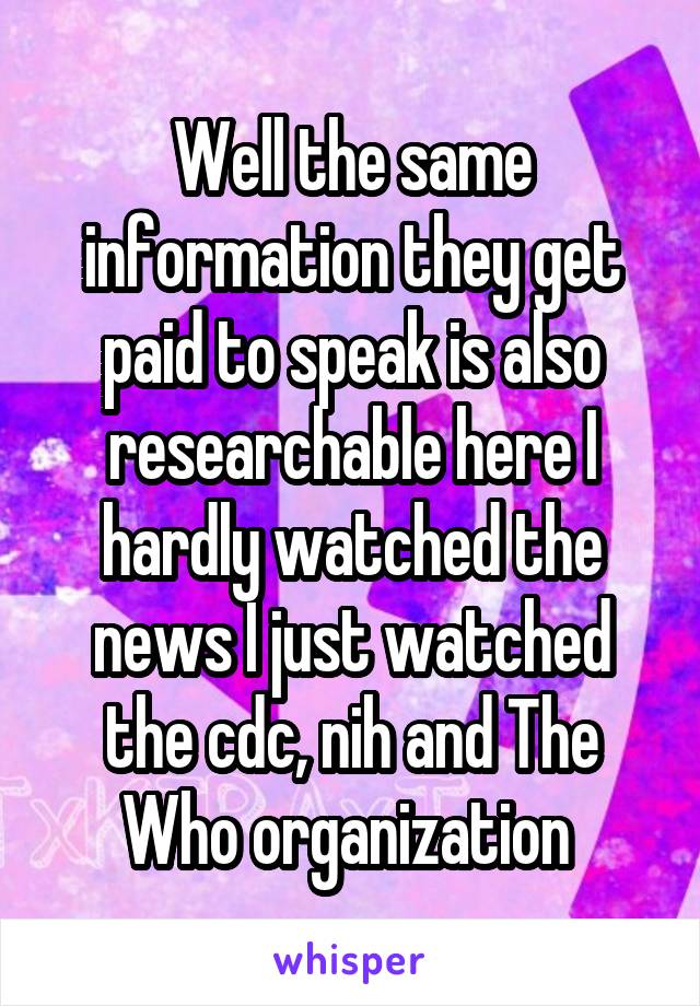 Well the same information they get paid to speak is also researchable here I hardly watched the news I just watched the cdc, nih and The Who organization 