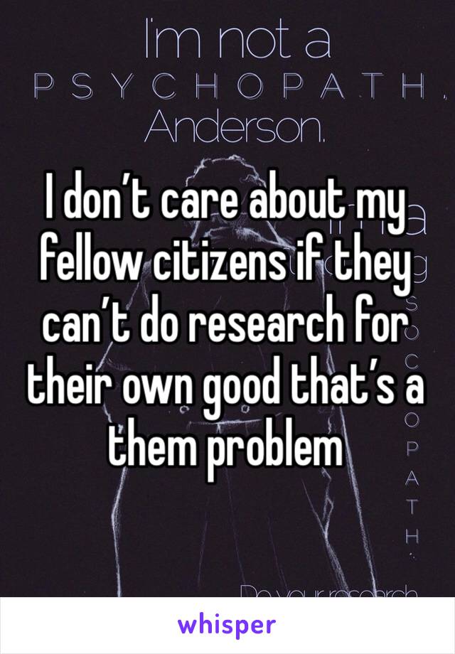 I don’t care about my fellow citizens if they can’t do research for their own good that’s a them problem 