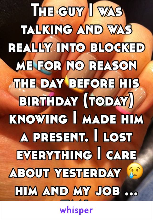 The guy I was talking and was really into blocked me for no reason the day before his birthday (today) knowing I made him a present. I lost everything I care about yesterday 😢 him and my job ... FML