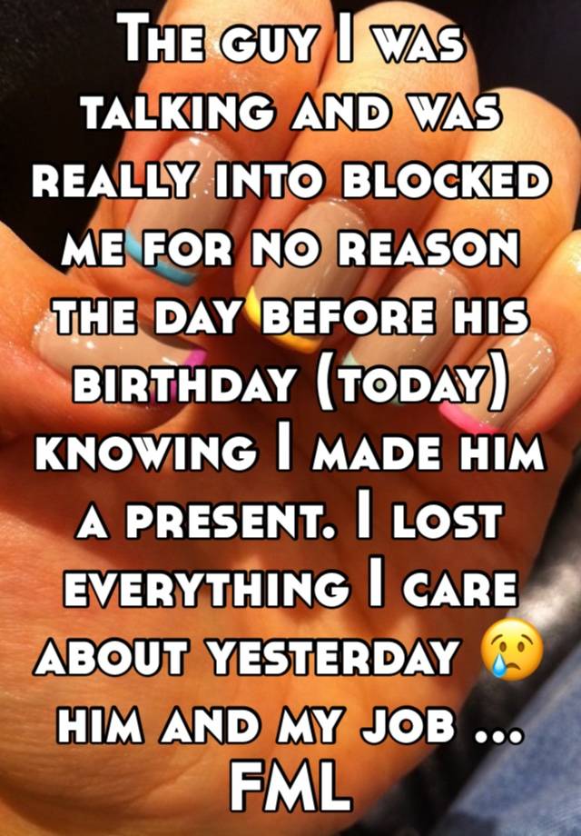 The guy I was talking and was really into blocked me for no reason the day before his birthday (today) knowing I made him a present. I lost everything I care about yesterday 😢 him and my job ... FML