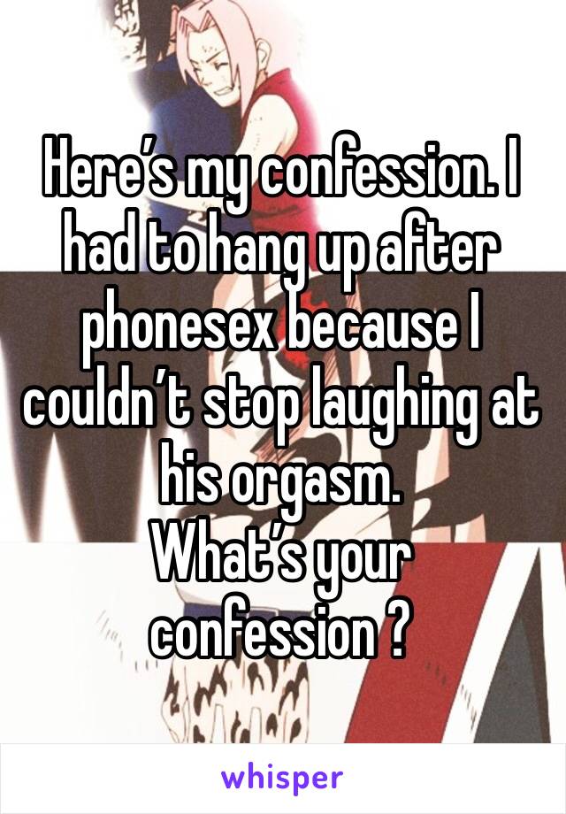 Here’s my confession. I had to hang up after phonesex because I couldn’t stop laughing at his orgasm. 
What’s your confession ? 