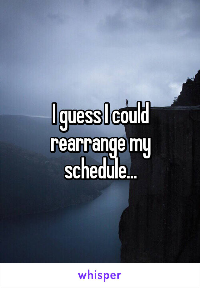 I guess I could rearrange my schedule...