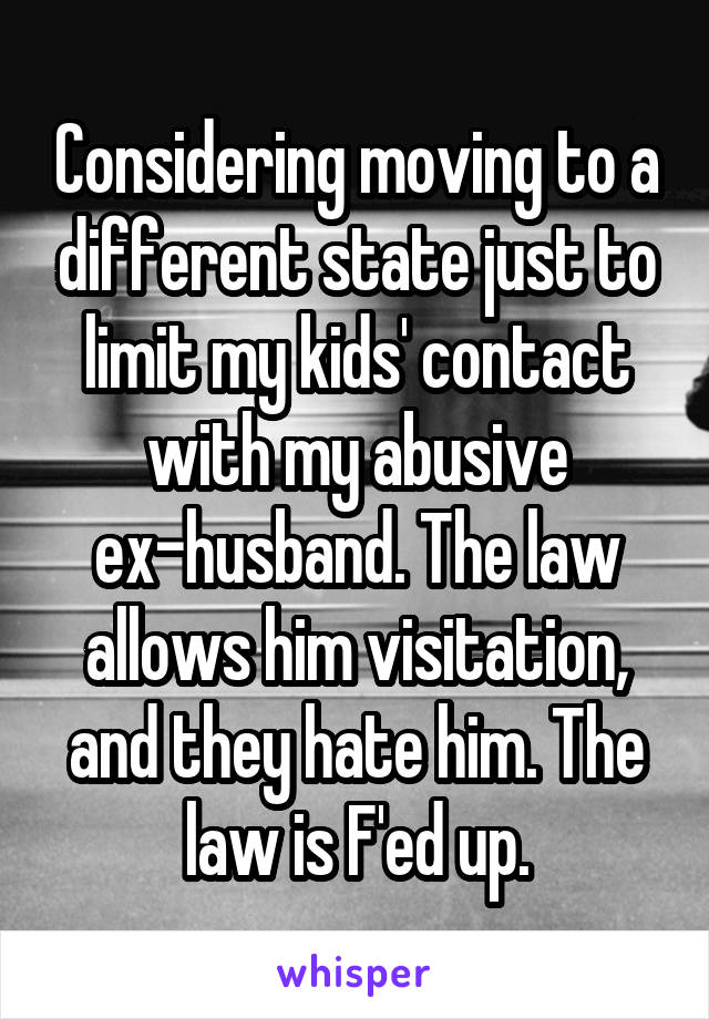 Considering moving to a different state just to limit my kids' contact with my abusive ex-husband. The law allows him visitation, and they hate him. The law is F'ed up.