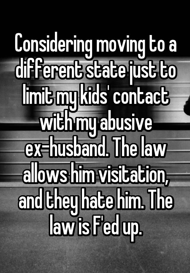 Considering moving to a different state just to limit my kids' contact with my abusive ex-husband. The law allows him visitation, and they hate him. The law is F'ed up.