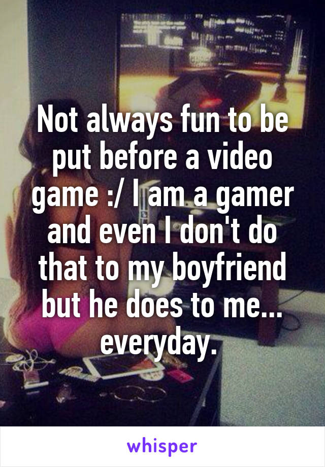 Not always fun to be put before a video game :/ I am a gamer and even I don't do that to my boyfriend but he does to me... everyday. 