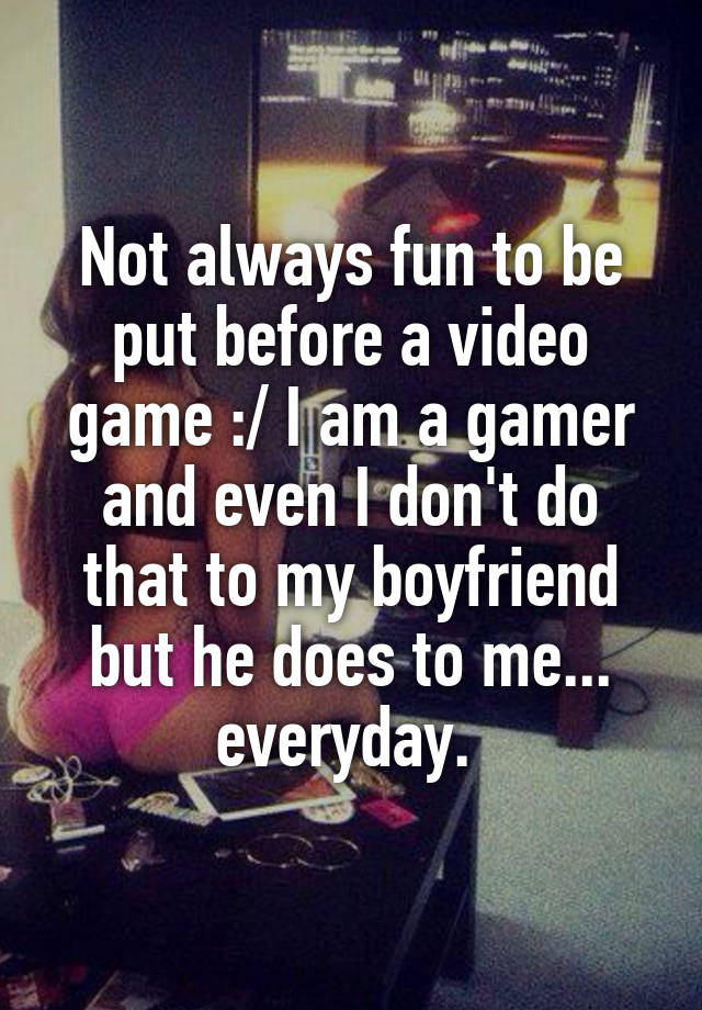 Not always fun to be put before a video game :/ I am a gamer and even I don't do that to my boyfriend but he does to me... everyday. 