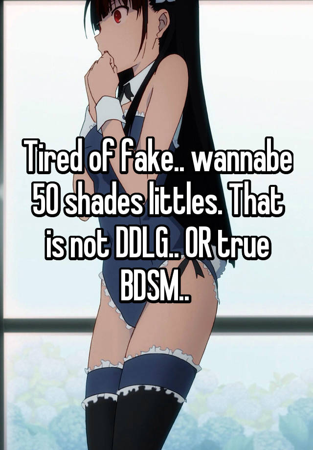 Tired of fake.. wannabe 50 shades littles. That is not DDLG.. OR true BDSM.. 