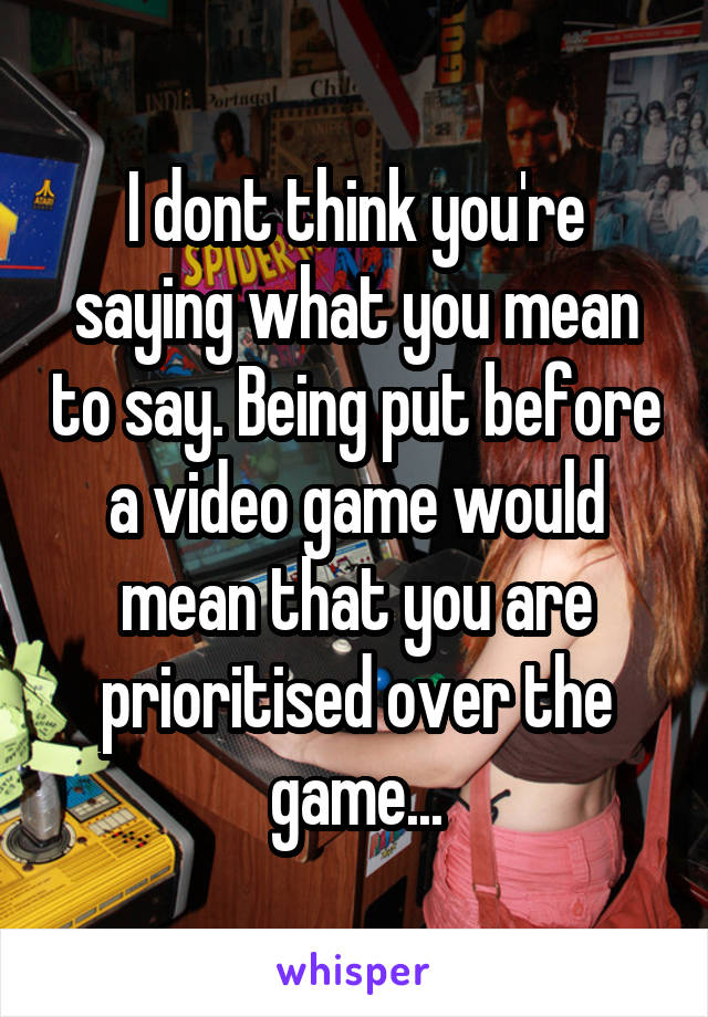 I dont think you're saying what you mean to say. Being put before a video game would mean that you are prioritised over the game...