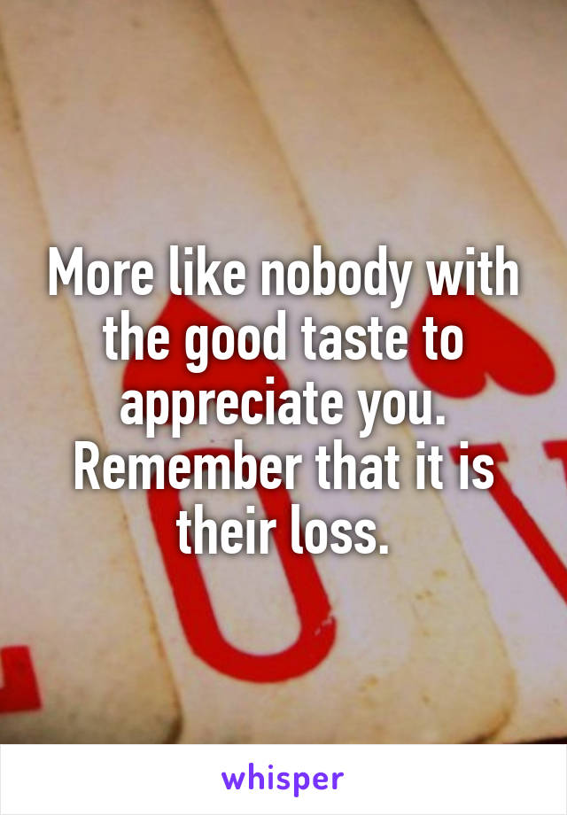 More like nobody with the good taste to appreciate you. Remember that it is their loss.