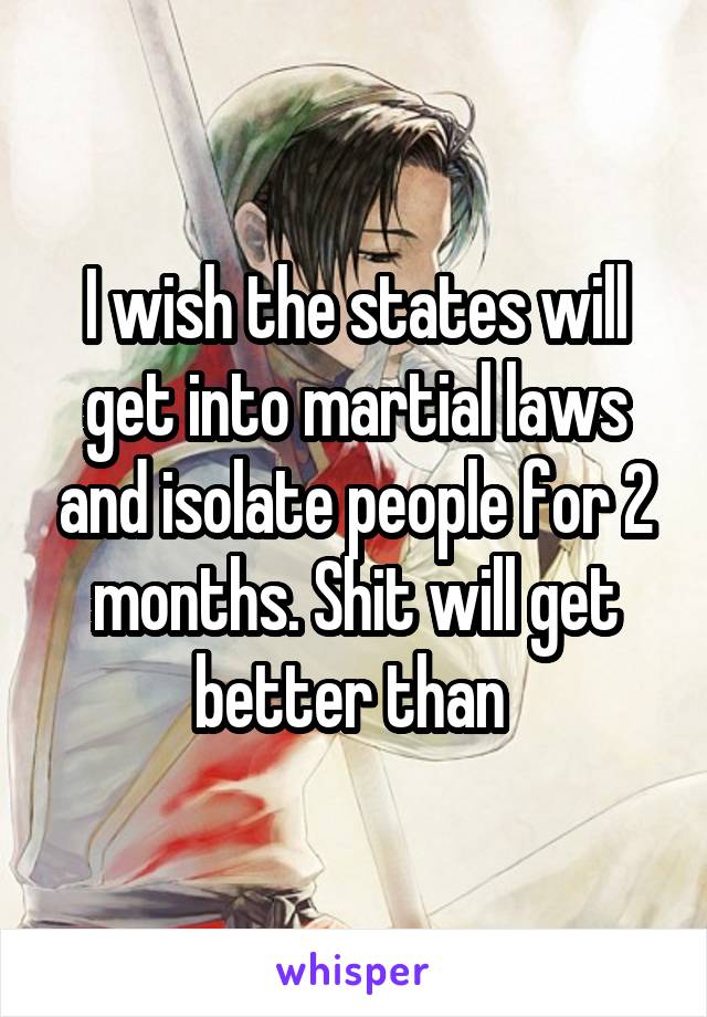 I wish the states will get into martial laws and isolate people for 2 months. Shit will get better than 