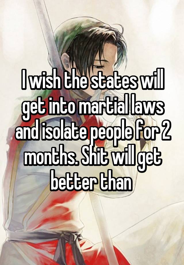 I wish the states will get into martial laws and isolate people for 2 months. Shit will get better than 