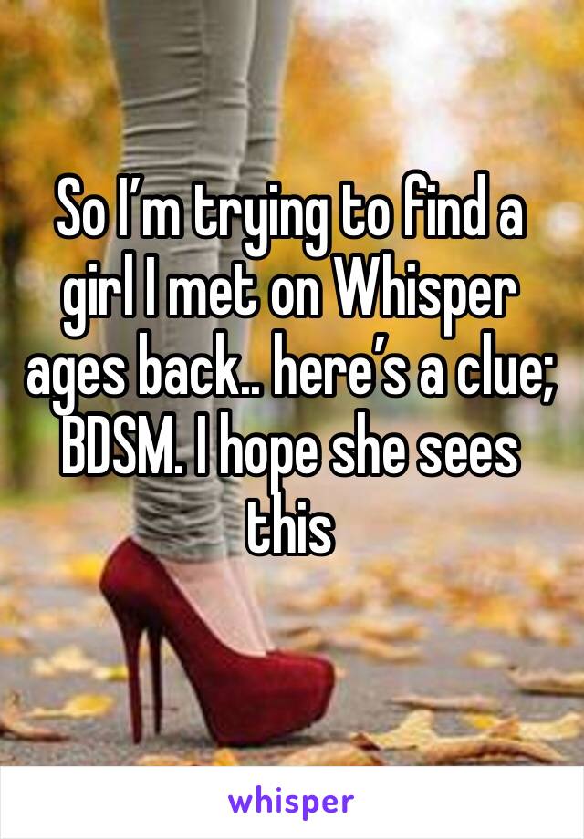 So I’m trying to find a girl I met on Whisper ages back.. here’s a clue; BDSM. I hope she sees this