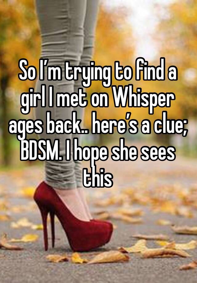 So I’m trying to find a girl I met on Whisper ages back.. here’s a clue; BDSM. I hope she sees this