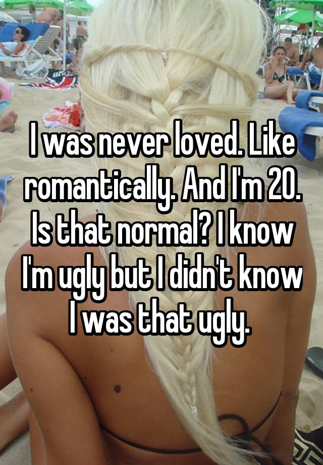 I was never loved. Like romantically. And I'm 20. Is that normal? I know I'm ugly but I didn't know I was that ugly. 