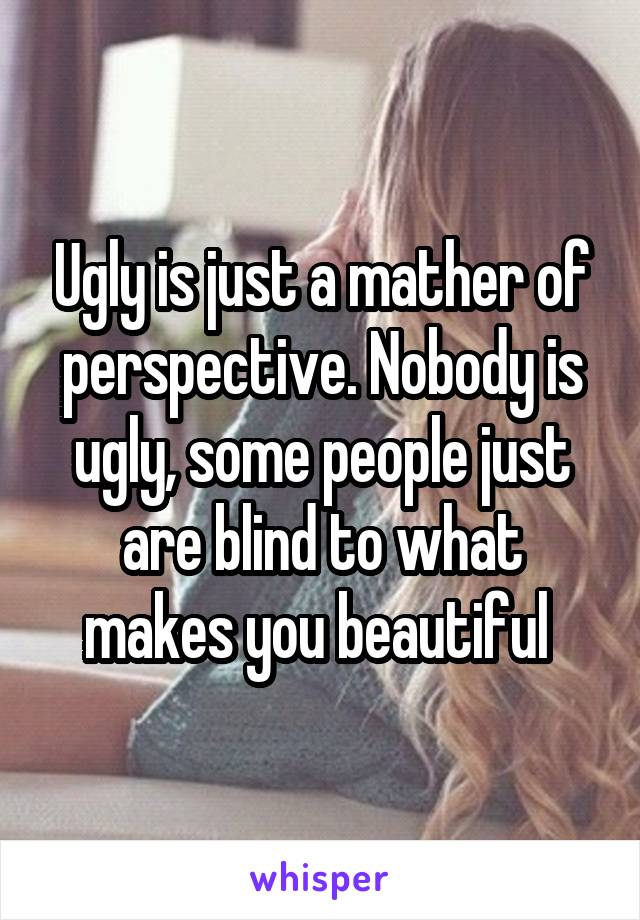 Ugly is just a mather of perspective. Nobody is ugly, some people just are blind to what makes you beautiful 