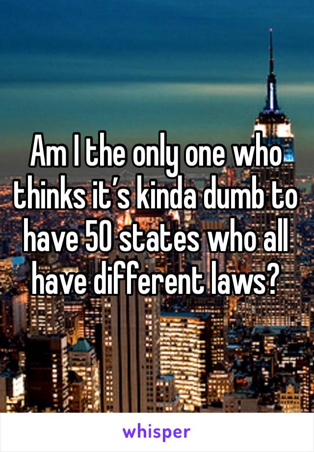 Am I the only one who thinks it’s kinda dumb to have 50 states who all have different laws? 