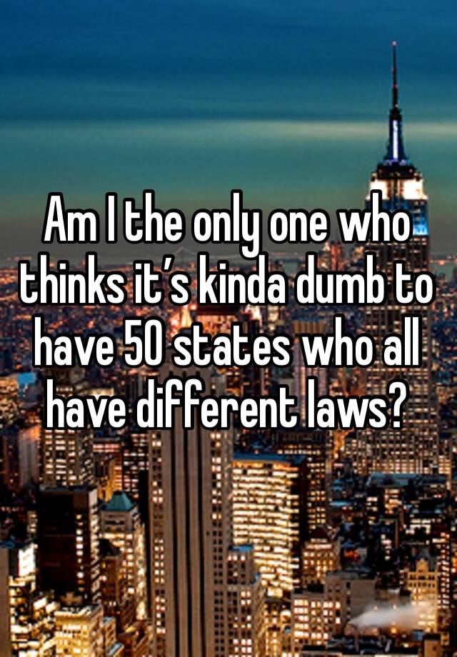 Am I the only one who thinks it’s kinda dumb to have 50 states who all have different laws? 