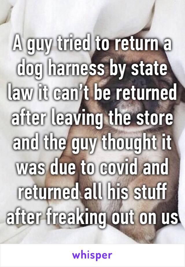 A guy tried to return a dog harness by state law it can’t be returned after leaving the store and the guy thought it was due to covid and returned all his stuff after freaking out on us