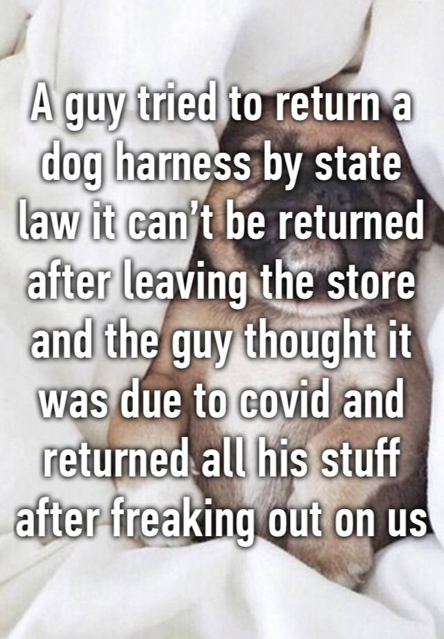 A guy tried to return a dog harness by state law it can’t be returned after leaving the store and the guy thought it was due to covid and returned all his stuff after freaking out on us