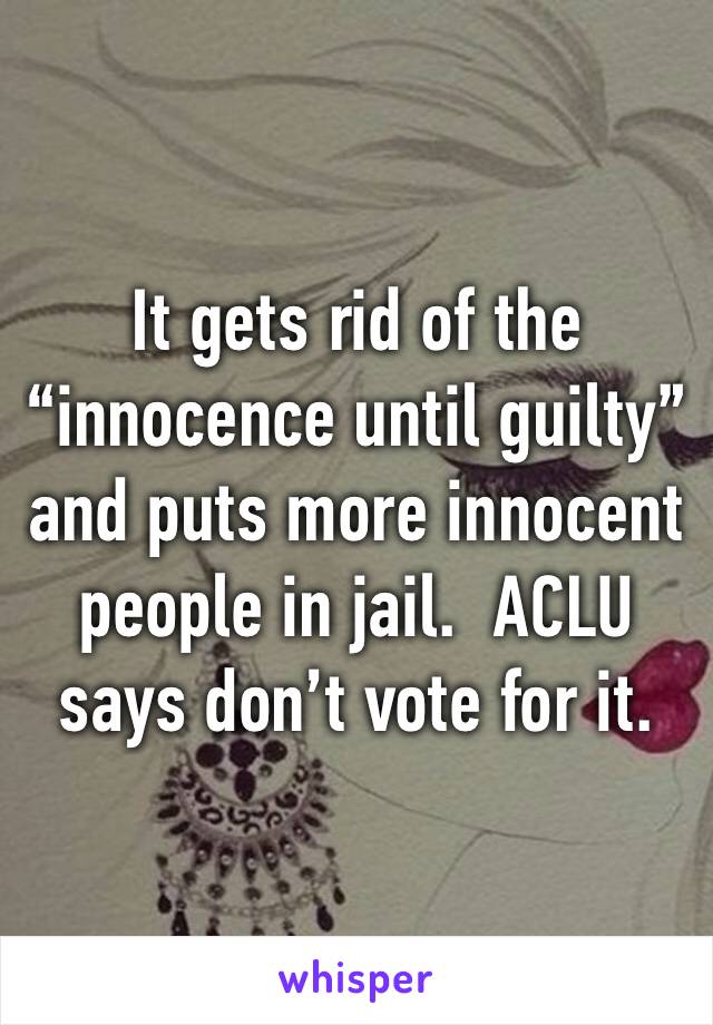 It gets rid of the “innocence until guilty” and puts more innocent people in jail.  ACLU says don’t vote for it.