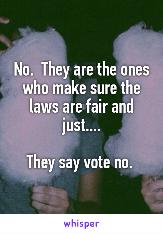 No.  They are the ones who make sure the laws are fair and just....

They say vote no. 