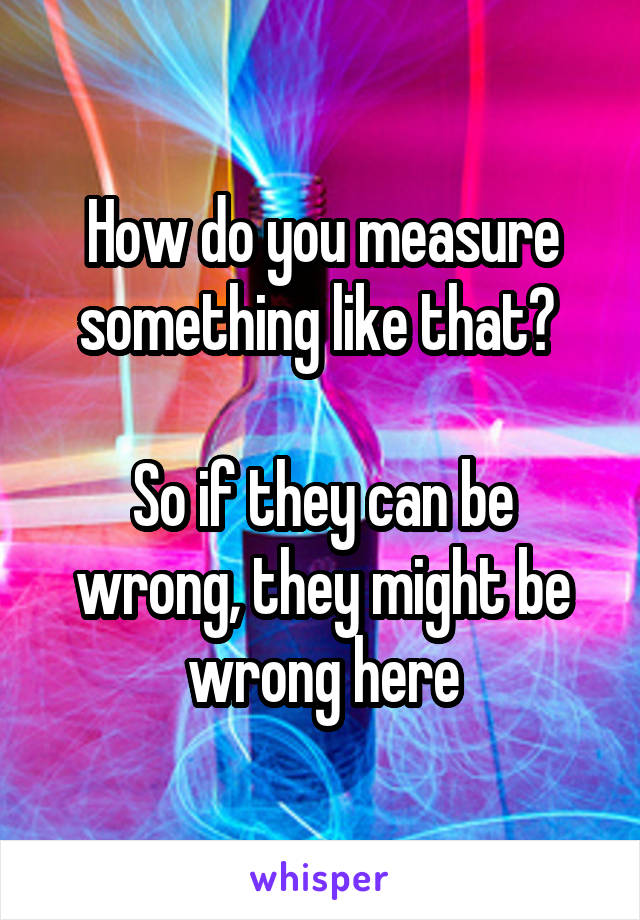 How do you measure something like that? 

So if they can be wrong, they might be wrong here