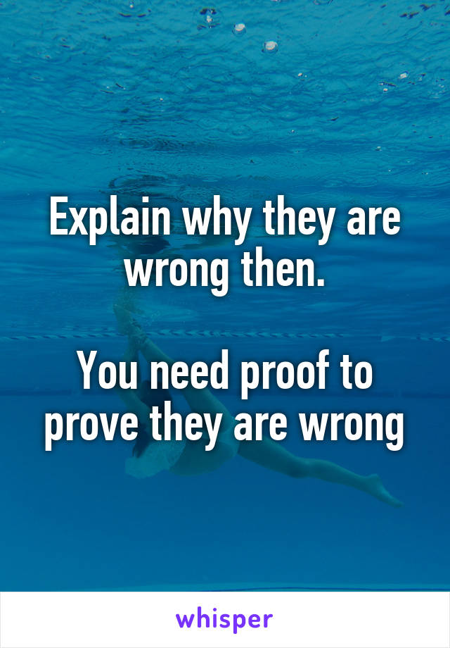 Explain why they are wrong then.

You need proof to prove they are wrong