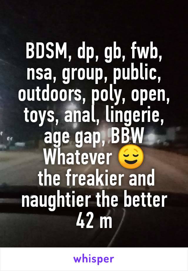 BDSM, dp, gb, fwb, nsa, group, public, outdoors, poly, open, toys, anal, lingerie, age gap, BBW
Whatever 😌
 the freakier and naughtier the better
42 m