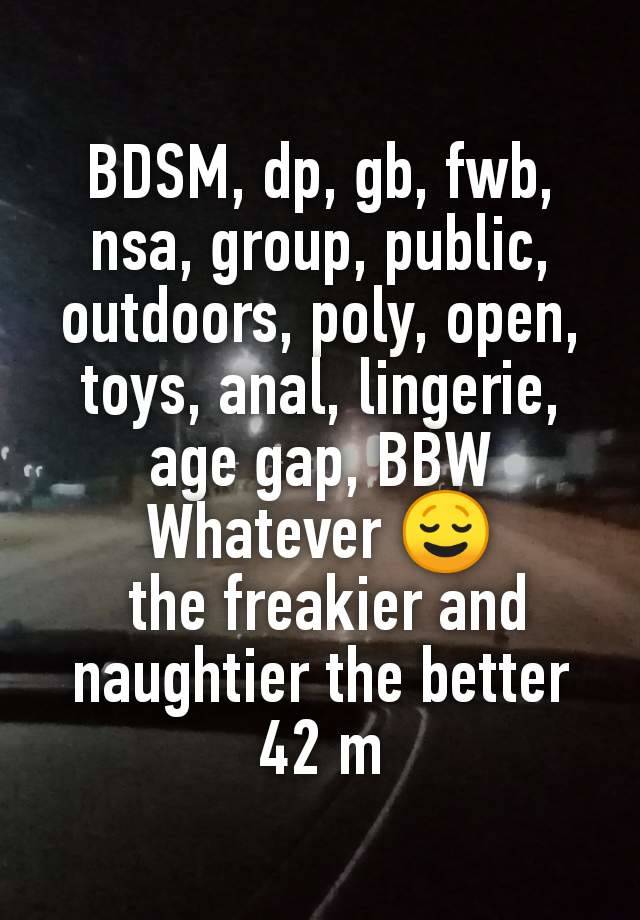 BDSM, dp, gb, fwb, nsa, group, public, outdoors, poly, open, toys, anal, lingerie, age gap, BBW
Whatever 😌
 the freakier and naughtier the better
42 m