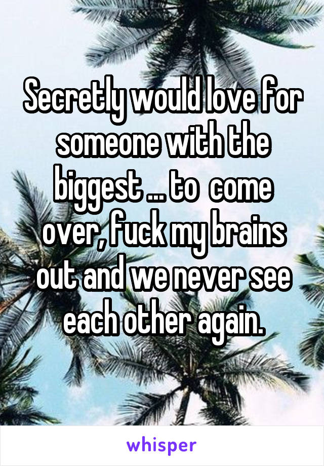 Secretly would love for someone with the biggest ... to  come over, fuck my brains out and we never see each other again.
