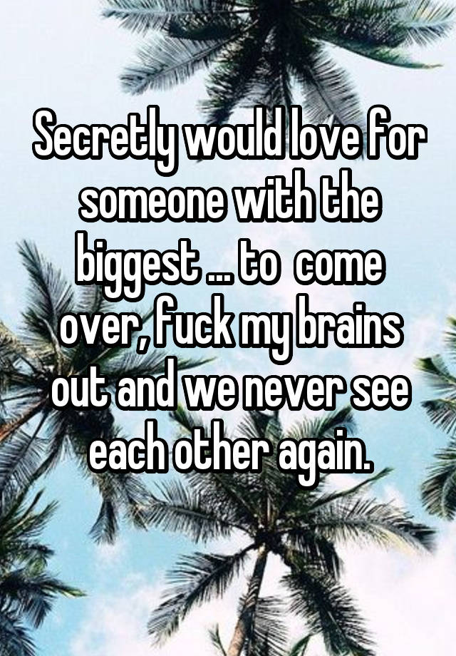 Secretly would love for someone with the biggest ... to  come over, fuck my brains out and we never see each other again.
