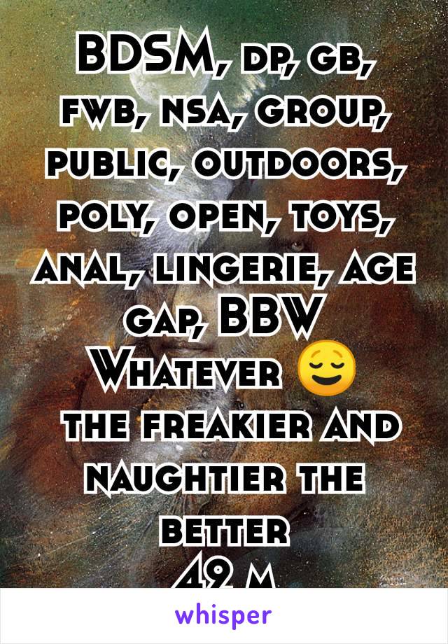 BDSM, dp, gb, fwb, nsa, group, public, outdoors, poly, open, toys, anal, lingerie, age gap, BBW
Whatever 😌
 the freakier and naughtier the better
42 m