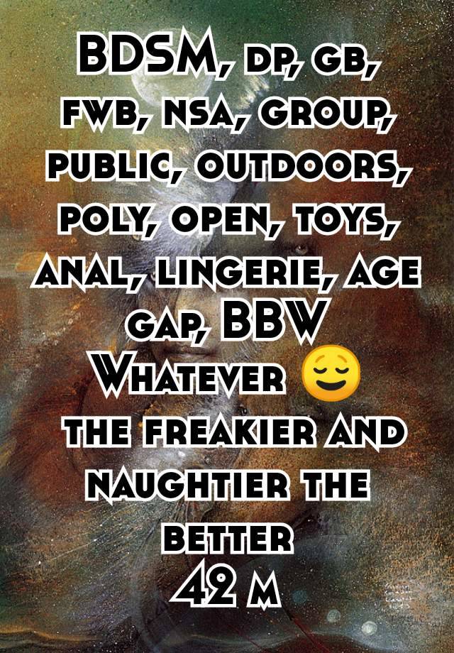 BDSM, dp, gb, fwb, nsa, group, public, outdoors, poly, open, toys, anal, lingerie, age gap, BBW
Whatever 😌
 the freakier and naughtier the better
42 m