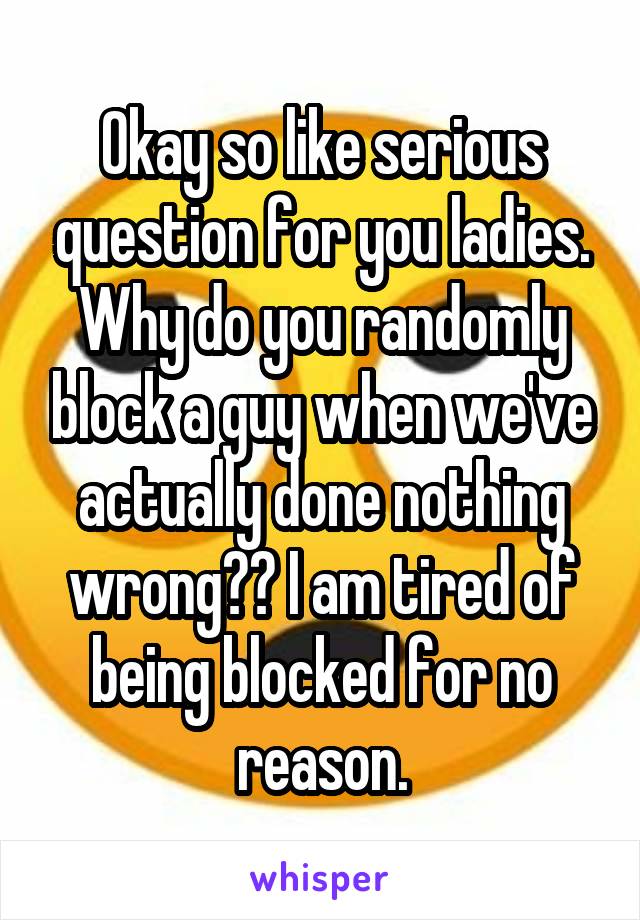 Okay so like serious question for you ladies. Why do you randomly block a guy when we've actually done nothing wrong?? I am tired of being blocked for no reason.