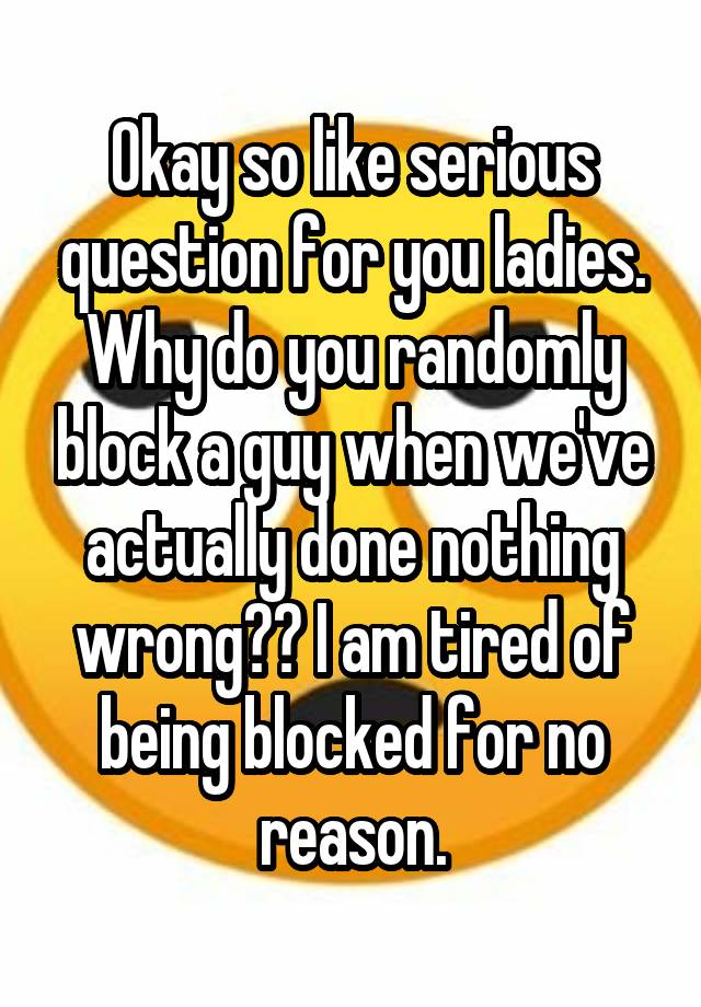 Okay so like serious question for you ladies. Why do you randomly block a guy when we've actually done nothing wrong?? I am tired of being blocked for no reason.