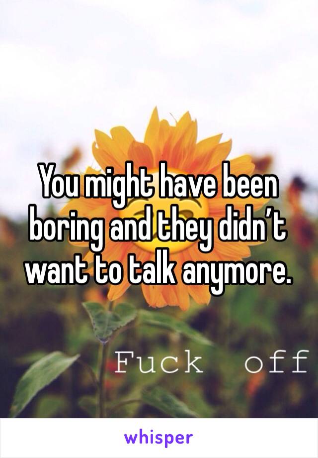 You might have been boring and they didn’t want to talk anymore. 