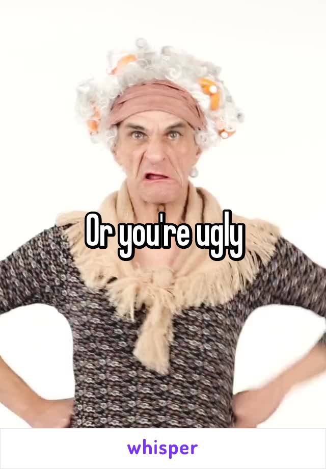 Or you're ugly