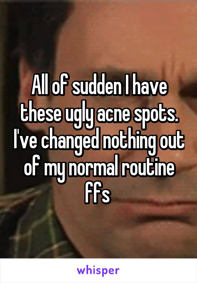 All of sudden I have these ugly acne spots. I've changed nothing out of my normal routine ffs 