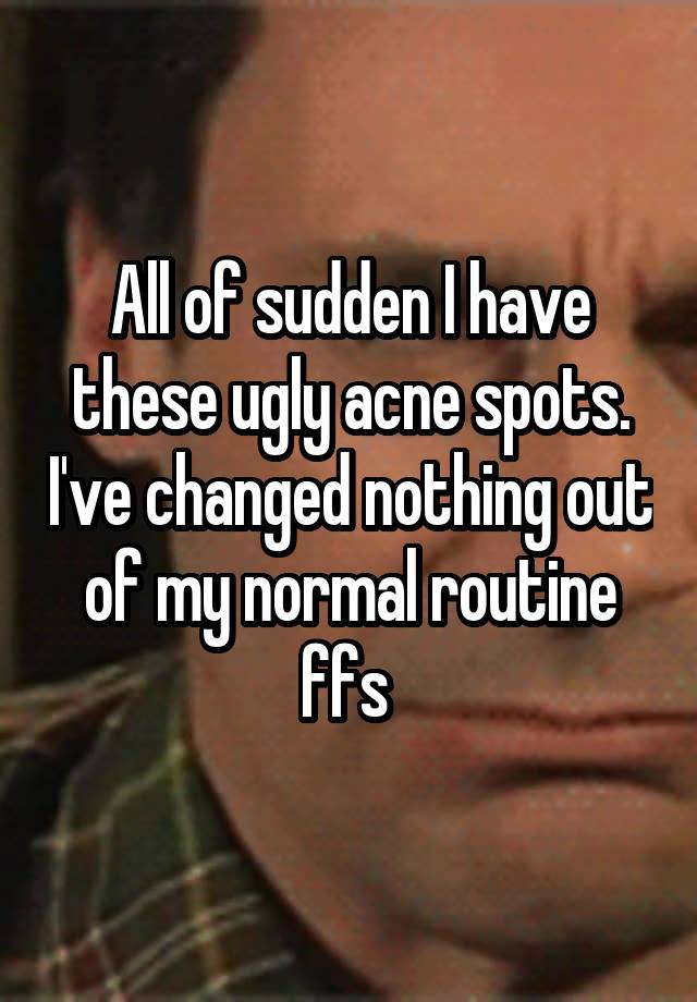 All of sudden I have these ugly acne spots. I've changed nothing out of my normal routine ffs 