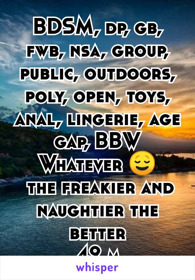 BDSM, dp, gb, fwb, nsa, group, public, outdoors, poly, open, toys, anal, lingerie, age gap, BBW
Whatever 😌
 the freakier and naughtier the better
42 m